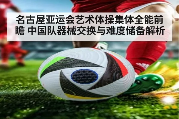 名古屋亚运会艺术体操集体全能前瞻 中国队器械交换与难度储备解析