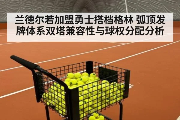 兰德尔若加盟勇士搭档格林 弧顶发牌体系双塔兼容性与球权分配分析